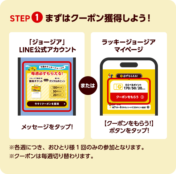STEP 1 まずはクーポン獲得しよう！「ジョージア」LINE公式アカウント メッセージをタップ！ または ラッキージョージア マイページ 【クーポンをもらう】ボタンをタップ！ ※各週につき、おひとり様1回のみの参加となります。※クーポンは毎週切り替わります。