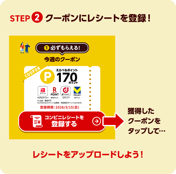STEP 2 クーポンにレシートを登録！ 獲得したクーポンをタップして… レシートをアップロードしよう！