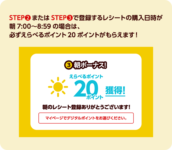 STEP2またはSTEP3で登録するレシートの購入日時が朝7:00〜8:59の場合は、必ずえらべるポイント20ポイントがもらえます！
