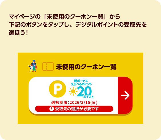 マイページの「未使用のクーポン一覧」から下記のボタンをタップし、デジタルポイントの受取先を選ぼう！
