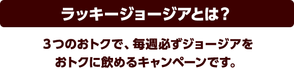 ラッキージョージアとは？3つのおトクで、毎週必ずジョージアをおトクに飲めるキャンペーンです。
