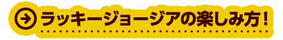 ラッキージョージアの楽しみ方！