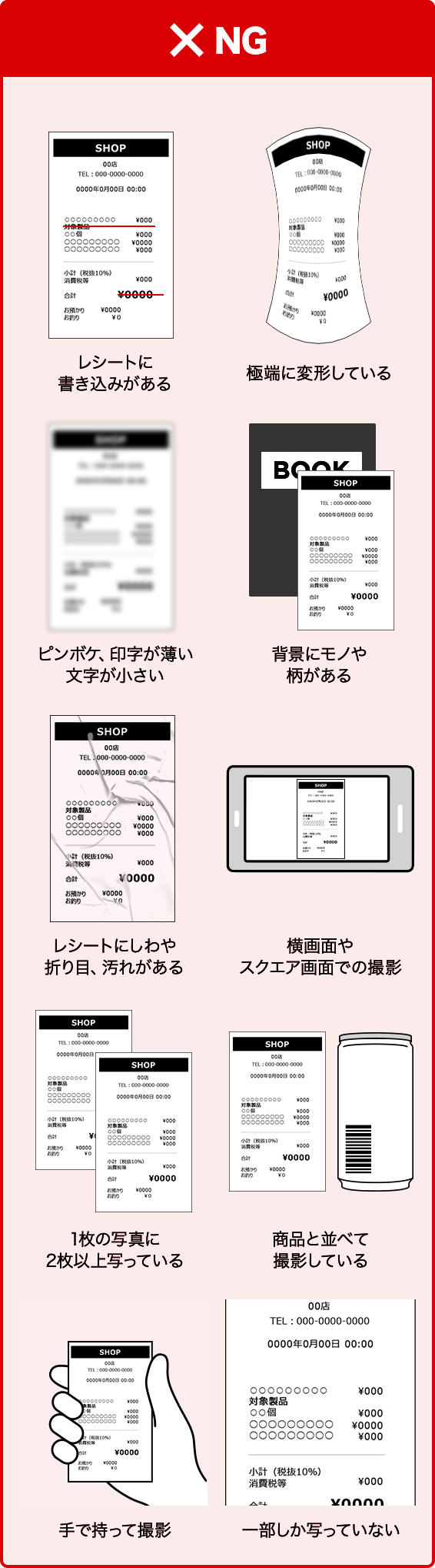 NG レシートに書き込みがある 極端に変形している ピンボケ、印字が薄い文字が小さい 背景にモノや柄がある レシートにしわや折り目、汚れがある 横画面やスクエア画面での撮影 1枚の写真に2枚以上写っている 商品と並べて撮影している 手で持って撮影 一部しか写っていない