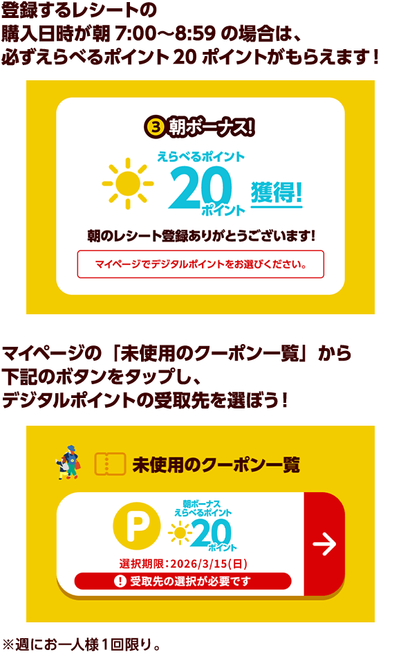 登録するレシートの購入日時が朝7:00〜8:59の場合は、必ずえらべるポイント20ポイントがもらえます！ マイページの「未使用のクーポン一覧」から下記のボタンをタップし、デジタルポイントの受取先を選ぼう！