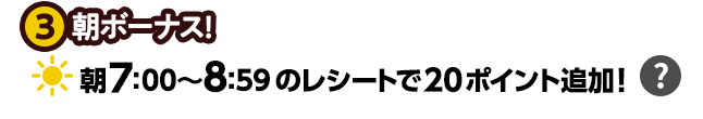 ③朝ボーナス！朝7:00〜8:59のレシートで20ポイント追加!