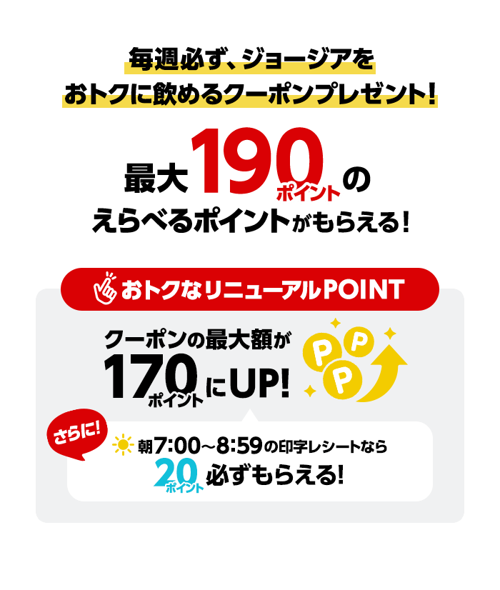 毎週必ず、ジョージアをおトクに飲めるクーポンプレゼント！最大190ポイントのえらべるポイントがもらえる！おトクなリニューアルPOINTクーポンの最大額が170ポイントにUP！さらに！朝7:00〜8:59の印字レシートなら20ポイント必ずもらえる！
